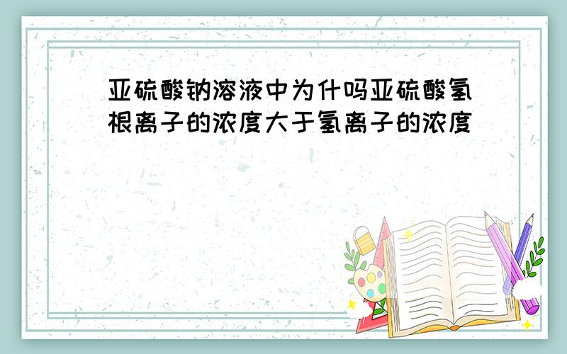 亚硫酸钠溶液中为什吗亚硫酸氢根离子的浓度大于氢离子的浓度