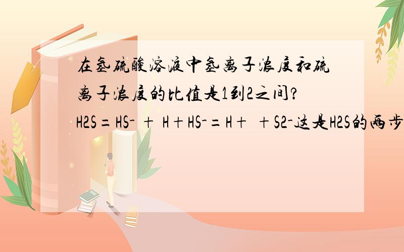 在氢硫酸溶液中氢离子浓度和硫离子浓度的比值是1到2之间?H2S=HS- + H+HS-=H+ +S2-这是H2S的两步电离，其中第一步是大多数的。如果全是第一步，那么1:如果只有第一步，那么没有还没有电离出硫