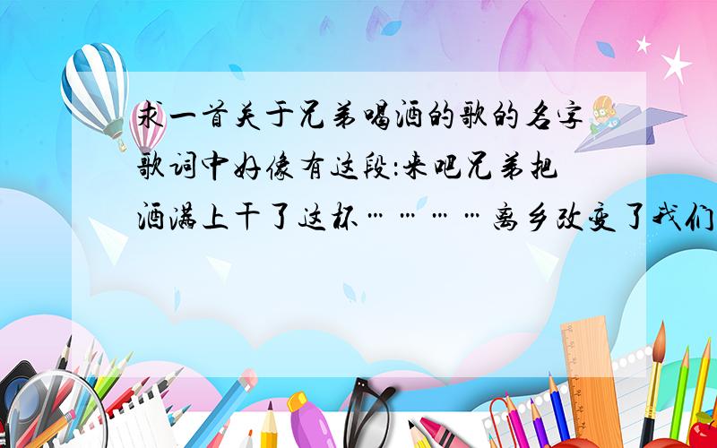 求一首关于兄弟喝酒的歌的名字歌词中好像有这段：来吧兄弟把酒满上干了这杯…………离乡改变了我们让我们更懂得珍惜兄弟的肩膀……是一首有关兄弟的 喝酒的歌 听起来特好爽那种唱