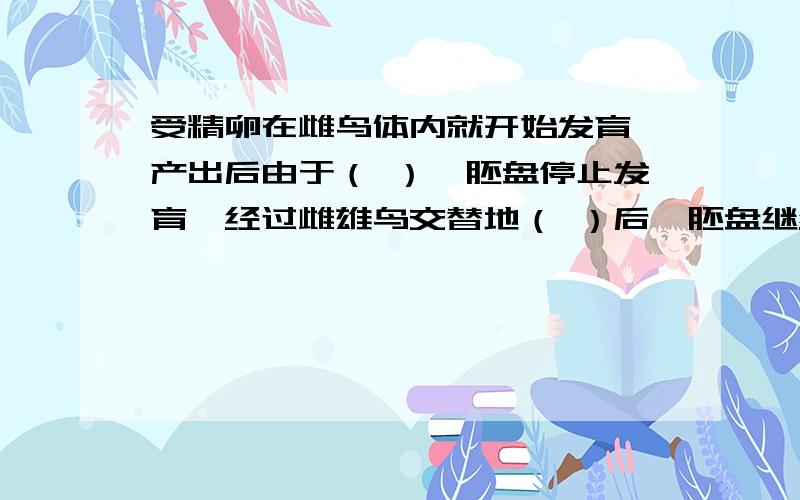 受精卵在雌鸟体内就开始发育,产出后由于（ ）,胚盘停止发育,经过雌雄鸟交替地（ ）后,胚盘继续发育.