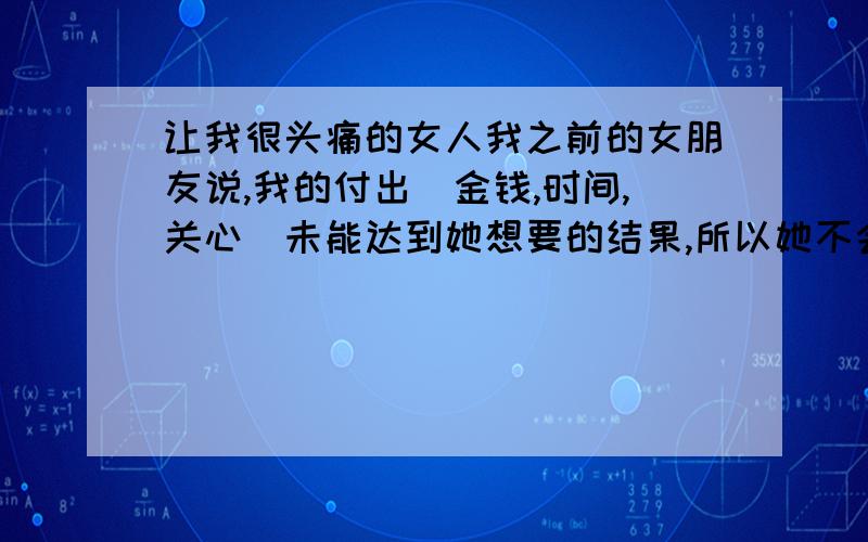 让我很头痛的女人我之前的女朋友说,我的付出(金钱,时间,关心)未能达到她想要的结果,所以她不会对我好,她的性格是那种很自信,但也很自负,认为自己的什么都好,别人的什么都不好,比较强