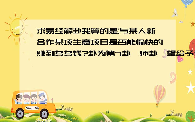 求易经解卦我算的是:与某人新合作某项生意项目是否能愉快的赚到多多钱?卦为第7卦,师卦,望给予详情解答,复制提问是还有一个没写清楚,变爻是底线跟上五线,还有起卦时间大约是晚上的23点