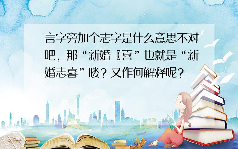 言字旁加个志字是什么意思不对吧，那“新婚〖喜”也就是“新婚志喜”喽？又作何解释呢？