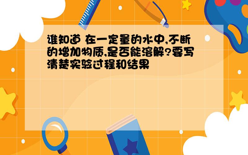 谁知道 在一定量的水中,不断的增加物质,是否能溶解?要写清楚实验过程和结果