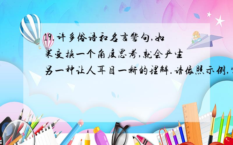 19.许多俗语和名言警句,如果变换一个角度思考,就会产生另一种让人耳目一新的理解.请依照示例,写出你对下面名句的不同看法,要求通顺、合理.(6分).〔示例〕喜怒不形于色另一种看法：把真