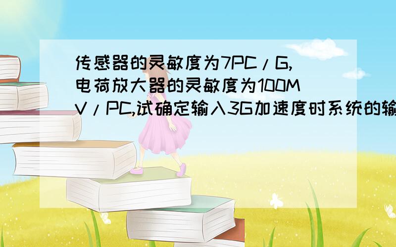 传感器的灵敏度为7PC/G,电荷放大器的灵敏度为100MV/PC,试确定输入3G加速度时系统的输出电压?急求答案 要求完整的答案