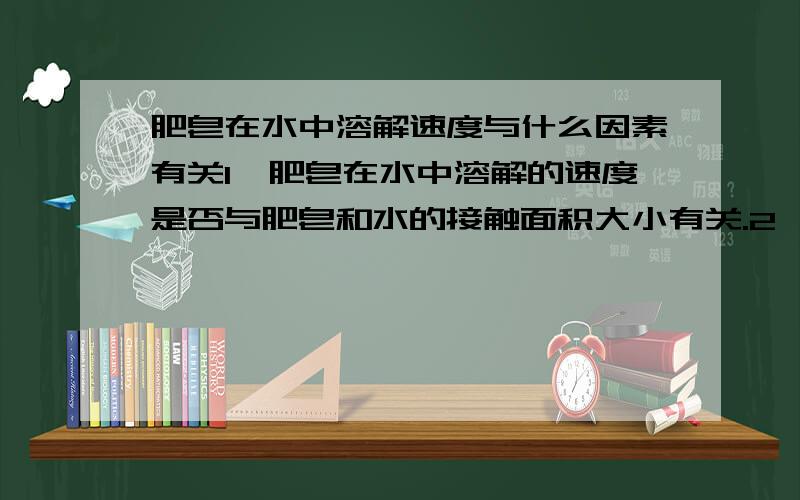 肥皂在水中溶解速度与什么因素有关1、肥皂在水中溶解的速度是否与肥皂和水的接触面积大小有关.2、肥皂在水中溶解的速度是否与水温的高低有关.3、肥皂在水中溶解的速度是否与水量的