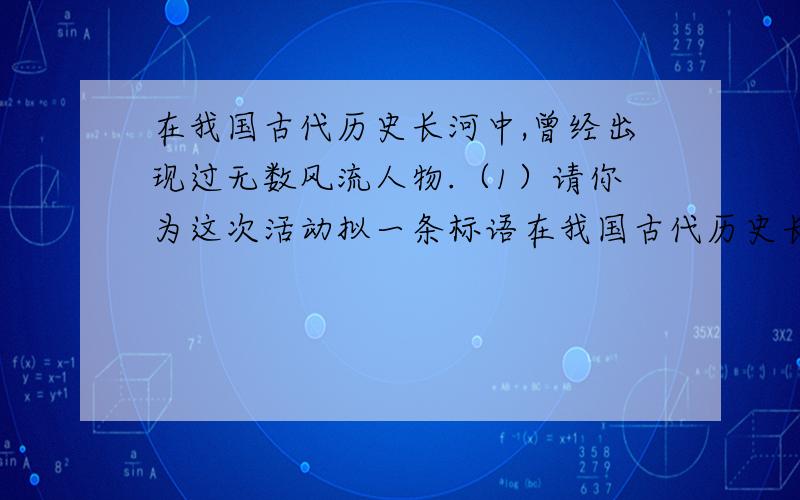 在我国古代历史长河中,曾经出现过无数风流人物.（1）请你为这次活动拟一条标语在我国古代历史长河中,曾经出现过无数风流人物.虽然这些风流人物的生命早已消逝,但他们感人的故事,不朽