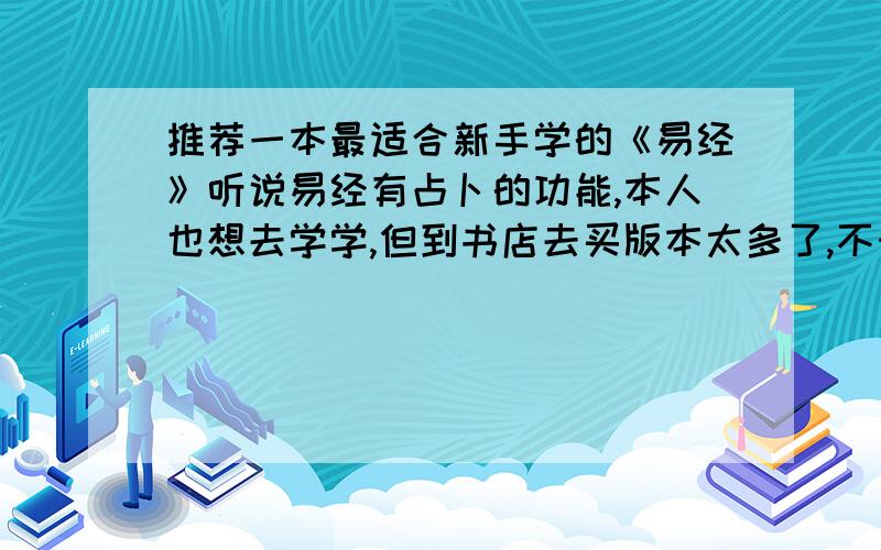 推荐一本最适合新手学的《易经》听说易经有占卜的功能,本人也想去学学,但到书店去买版本太多了,不知道买那一本,请高人们给推荐一下,我要的是学习易经的内容,不要对易经进行评价的那