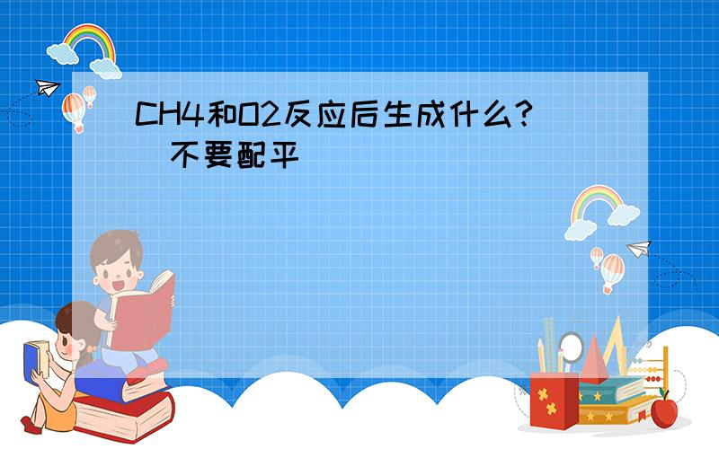 CH4和O2反应后生成什么?（不要配平）