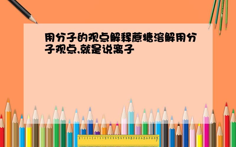 用分子的观点解释蔗糖溶解用分子观点,就是说离子