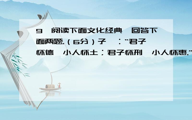 9、阅读下面文化经典,回答下面两题.（6分）子曰：“君子怀德,小人怀土；君子怀刑,小人怀惠.”子曰：“君子喻于义,小人喻于利.”孟子曰：“富贵不能淫,贫贱不能移,威武不能屈,此之谓大