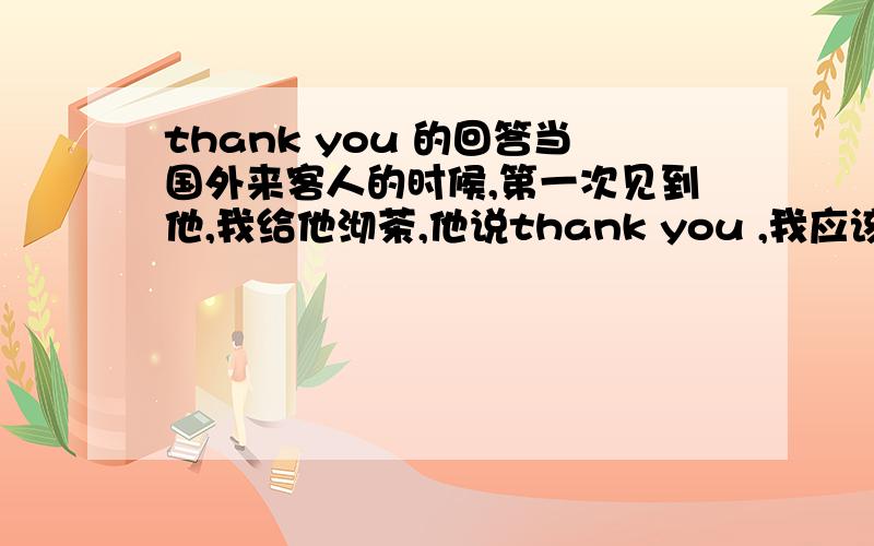 thank you 的回答当国外来客人的时候,第一次见到他,我给他沏茶,他说thank you ,我应该怎么回答呢?