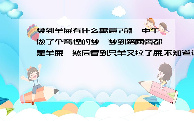 梦到羊屎有什么寓意?额,中午做了个奇怪的梦,梦到路两旁都是羊屎,然后看到只羊又拉了屎.不知道这是啥意思.求懂风水五行的人给解下梦!