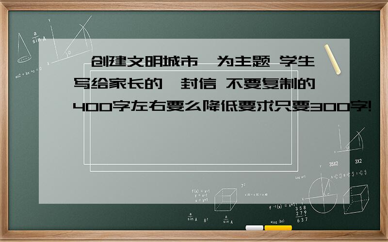 《创建文明城市》为主题 学生写给家长的一封信 不要复制的400字左右要么降低要求只要300字!