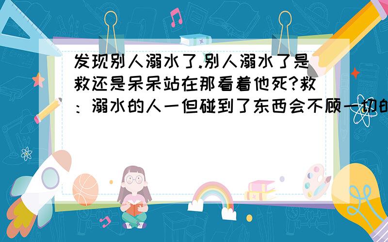 发现别人溺水了.别人溺水了是救还是呆呆站在那看着他死?救：溺水的人一但碰到了东西会不顾一切的死死抓住的.结果害的自己也死了.不救：大家都死人怎么能见死不救啊?,（注：溺水者还