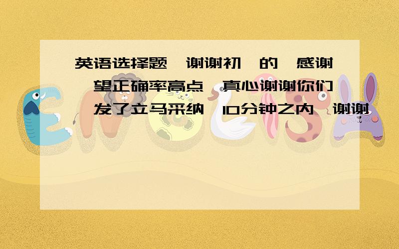 英语选择题,谢谢初一的,感谢,望正确率高点,真心谢谢你们,发了立马采纳,10分钟之内,谢谢