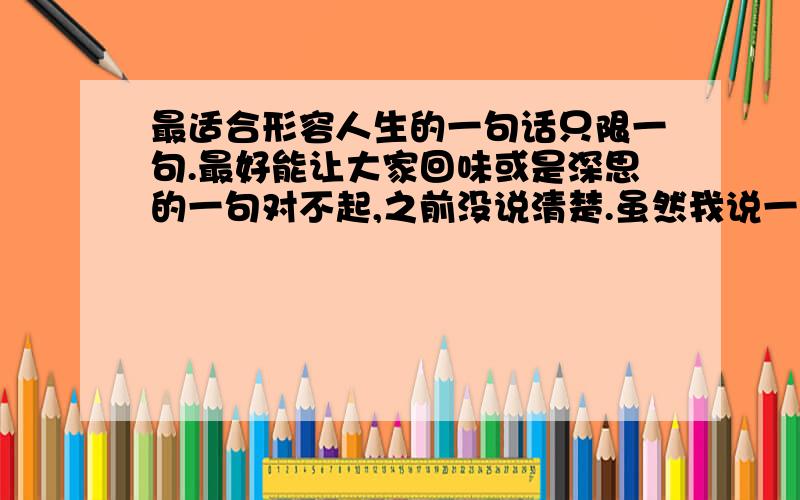 最适合形容人生的一句话只限一句.最好能让大家回味或是深思的一句对不起,之前没说清楚.虽然我说一句..但是,长句,富有意义,有韵味的句子优先..对不起..