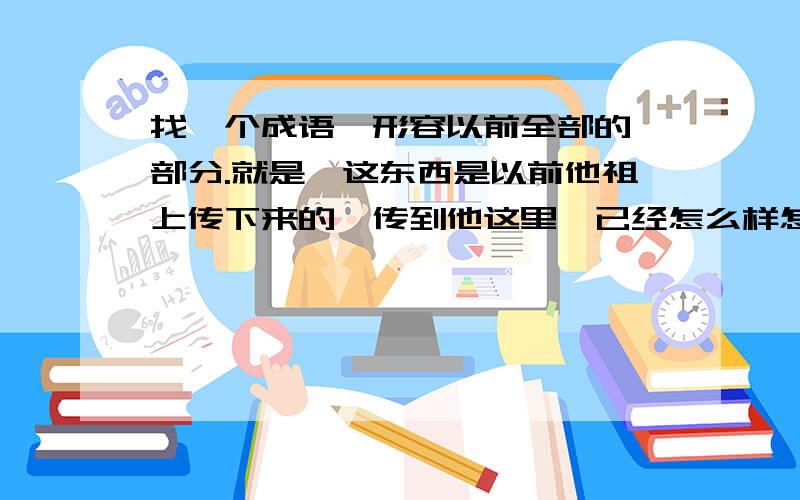 找一个成语,形容以前全部的一部分.就是,这东西是以前他祖上传下来的,传到他这里,已经怎么样怎么样（只剩下很少的一部分了）,我记得有这么一个四字词语或成语,我忘记了,有人知道吗?感