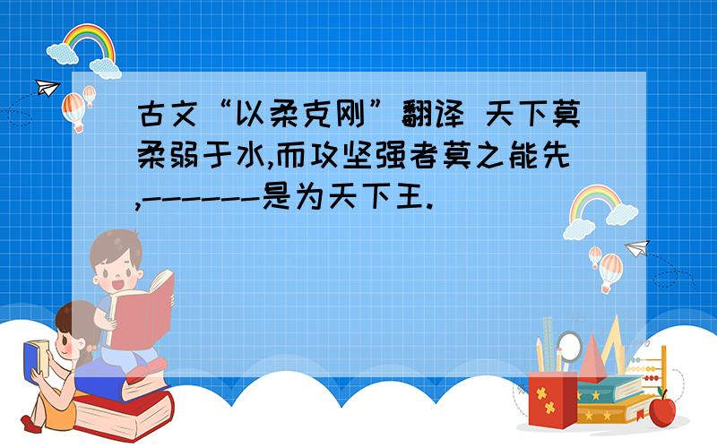 古文“以柔克刚”翻译 天下莫柔弱于水,而攻坚强者莫之能先,------是为天下王.