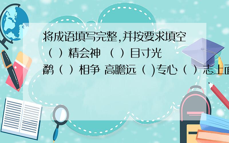 将成语填写完整,并按要求填空（ ）精会神 （ ）目寸光 鹬（ ）相争 高瞻远（ )专心（ ）志上面的成语中,意思相近的是：-----------------------,意思相反的是：-----------------,表示贬义的是：-----