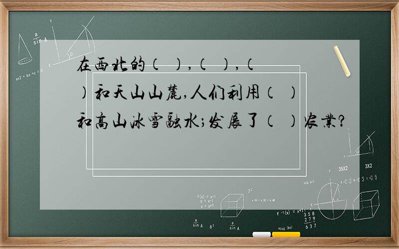 在西北的（ ）,（ ）,（ ）和天山山麓,人们利用（ ）和高山冰雪融水；发展了（ ）农业?