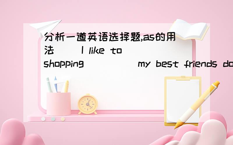 分析一道英语选择题,as的用法( )I like to shopping_____my best friends does.A.like B.with C.and D.as答案是D．我想知道为什么?