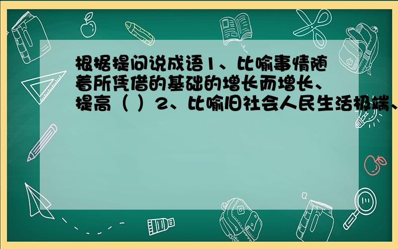 根据提问说成语1、比喻事情随着所凭借的基础的增长而增长、提高（ ）2、比喻旧社会人民生活极端、痛苦（ ）3、比喻只要坚持不懈,力量虽小但也能做看起来很难的事（ ）4、比喻关系十