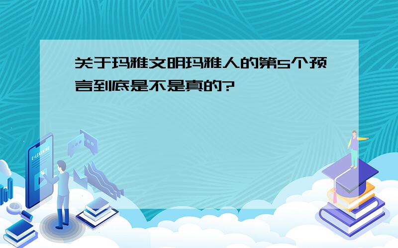 关于玛雅文明玛雅人的第5个预言到底是不是真的?