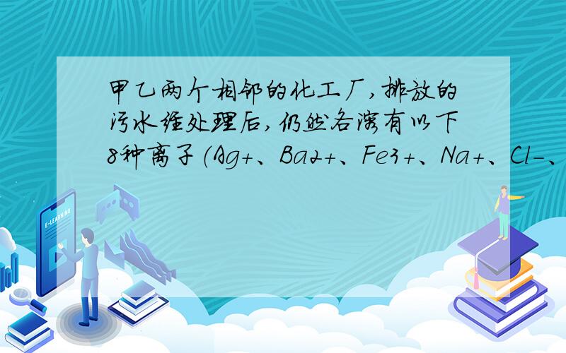 甲乙两个相邻的化工厂,排放的污水经处理后,仍然各溶有以下8种离子（Ag+、Ba2+、Fe3+、Na+、Cl－、SO 4、NO3、OH－）,其中各不相同的四种,若单独排放会造成环境污染.如将甲、乙两个工厂的污水