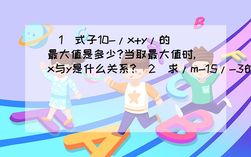 （1）式子10-/x+y/的最大值是多少?当取最大值时,x与y是什么关系?（2）求/m-15/-3的最小值.