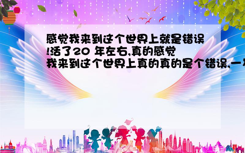 感觉我来到这个世界上就是错误!活了20 年左右,真的感觉我来到这个世界上真的真的是个错误,一岁不到,父母不知道因为什么,离了婚,妈妈离开了我,小时候听长辈们说,妈妈怀上我的时候跟爸