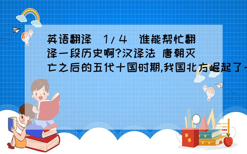 英语翻译(1/4)谁能帮忙翻译一段历史啊?汉译法 唐朝灭亡之后的五代十国时期,我国北方崛起了一个叫做契丹的少数民族,建立大辽.他们趁着中原连年混战,屡次