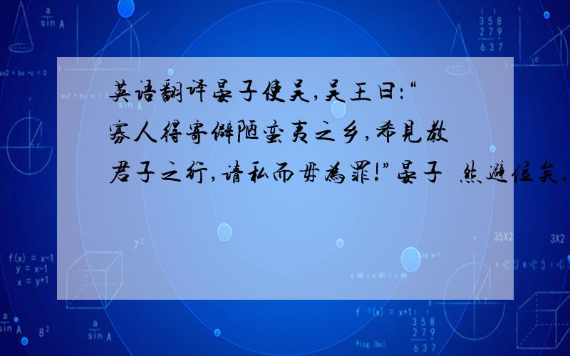 英语翻译晏子使吴,吴王曰：“寡人得寄僻陋蛮夷之乡,希见教君子之行,请私而毋为罪!”晏子憱然避位矣.王曰：“吾闻齐君盖贼以慢,野以暴,吾子容焉,何甚也?”晏子逡巡而对曰：“臣闻之,微