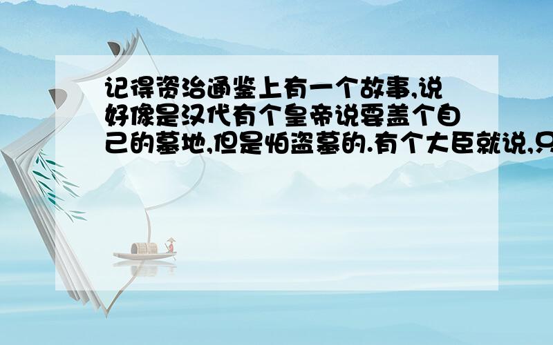 记得资治通鉴上有一个故事,说好像是汉代有个皇帝说要盖个自己的墓地,但是怕盗墓的.有个大臣就说,只要你坟墓里有钱,哪怕是用山做坟墓,用铁汁把山封起来,还是会被盗墓.这个故事是说谁