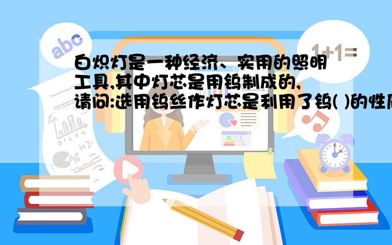 白炽灯是一种经济、实用的照明工具,其中灯芯是用钨制成的,请问:选用钨丝作灯芯是利用了钨( )的性质 此性质属于( ) (填化学性质或物理性质）