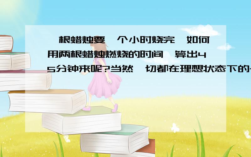 一根蜡烛要一个小时烧完,如何用两根蜡烛燃烧的时间,算出45分钟来呢?当然一切都在理想状态下的~