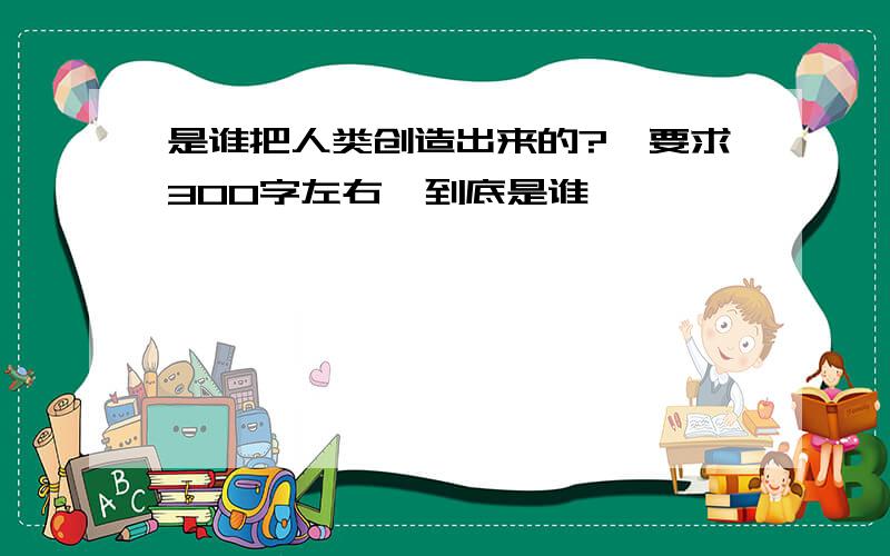 是谁把人类创造出来的?【要求300字左右】到底是谁