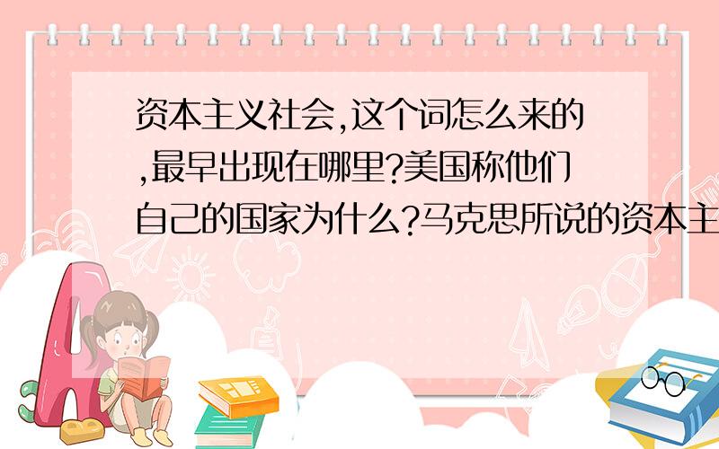 资本主义社会,这个词怎么来的,最早出现在哪里?美国称他们自己的国家为什么?马克思所说的资本主义社会是什么社会?