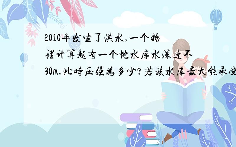 2010年发生了洪水,一个物理计算题有一个地水库水深达不30m,此时压强为多少?若该水库最大能承受压强为3.2×10000pa,最多还能上涨多少米?