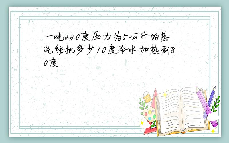 一吨220度压力为5公斤的蒸汽能把多少10度冷水加热到80度.