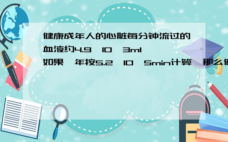 健康成年人的心脏每分钟流过的血液约4.9*10^3ml,如果一年按5.2*10^5min计算,那么健康成年人的心脏全年流过的血液是多少