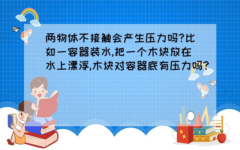 两物体不接触会产生压力吗?比如一容器装水,把一个木块放在水上漂浮,木块对容器底有压力吗?