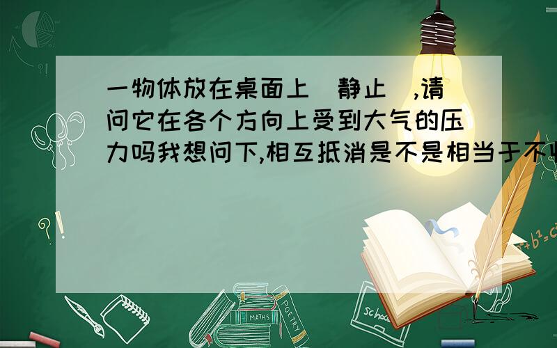 一物体放在桌面上(静止),请问它在各个方向上受到大气的压力吗我想问下,相互抵消是不是相当于不收力呢?