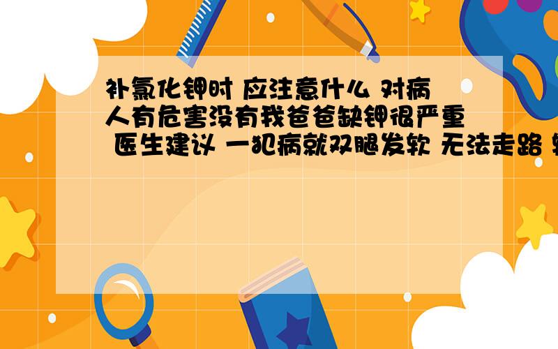 补氯化钾时 应注意什么 对病人有危害没有我爸爸缺钾很严重 医生建议 一犯病就双腿发软 无法走路 输氯化钾溶液时 又没事了 但我担心这样使用氯化钾 是否对身体有害 还有犯上这样的病平