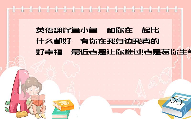 英语翻译鱼小鱼…和你在一起比什么都好…有你在我身边我真的好幸福…最近老是让你难过!老是惹你生气.真的不好意思!希望你要原谅我…每次你一生气…你的泪一滴一滴的刺进我的心里…