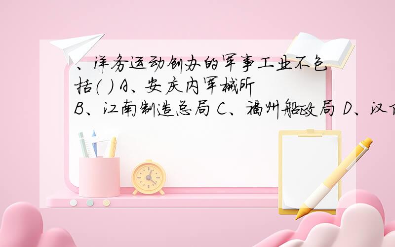 、洋务运动创办的军事工业不包括（ ） A、安庆内军械所 B、江南制造总局 C、福州船政局 D、汉阳铁厂各位哥哥姐姐,我考试要复习!急用