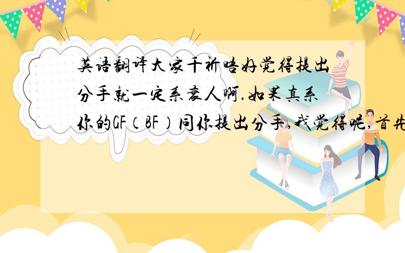 英语翻译大家千祈唔好觉得提出分手就一定系衰人啊.如果真系你的GF（BF）同你提出分手,我觉得呢,首先你应该检讨一下你自己咯,而唔系林,第三者的出现.有时候,分手真系必要的.因为,如果你