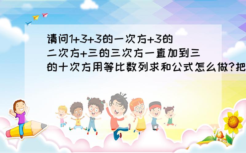 请问1+3+3的一次方+3的二次方+三的三次方一直加到三的十次方用等比数列求和公式怎么做?把算式列出来!算式列错了没有三的一次方，就是1+3+3*3+3*3*3一直加到三的十次方