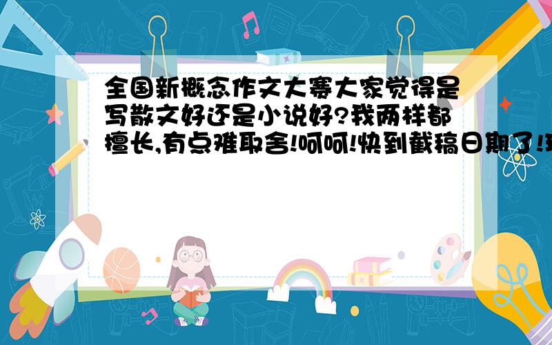 全国新概念作文大赛大家觉得是写散文好还是小说好?我两样都擅长,有点难取舍!呵呵!快到截稿日期了!现在有个弊端就是都是有种莫名的少年感伤的趋势，好多人都批判了，想换个题材，我